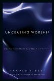 Unceasing Worship: Biblical Perspectives on Worship and the Arts by Harold Best